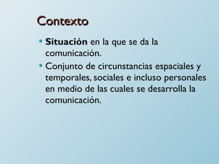 Contexto Situación  en la que se da la comunicación. Conjunto de circunstancias espaciales y temporales, sociales e incluso personales en medio de las cuales se desarrolla la comunicación. 