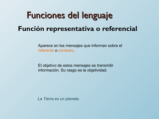 Funciones del lenguaje Función representativa o referencial Aparece en los mensajes que informan sobre el  referente  o  contexto .  El objetivo de estos mensajes es transmitir información. Su rasgo es la objetividad. La Tierra es un planeta . 
