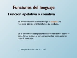 Funciones del lenguaje Función apelativa o conativa Se produce cuando el emisor exige al  receptor  una respuesta activa o intenta influir en su conducta. Es la función que está presente cuando realizamos acciones como llamar a alguien, formular preguntas, pedir, ordenar, prohibir, aconsejar… ¿Le importaría decirme la hora? 
