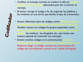 Codificador Codificar el mensaje consiste en traducir la idea en  palabras, gráficas u otros símbolos  adecuados para dar a conocer el mensaje.  El emisor escoge el código a fin de organizar las palabras y los símbolos en una forma que facilite el tipo de transmisión. Existen diferentes tipos de códigos, como  el idioma español, el lenguaje de los sordomudos, la clave Morse, las letras, etc.  También existen los códigos de grupos especiales, como  la policía,  los asistentes administrativos(taquigrafía o escritura rápida),  los médicos,  los abogados, etc., que tienen una manera especial de transmitir sus mensajes.  Existen muchos códigos en la comunicación:  símbolos visuales, gestos, señales con las manos, lenguaje, escritura, etc.  Debemos elegir un código cuando nos comunicamos. El código que normalmente usamos es el  verbal, el lenguaje.  