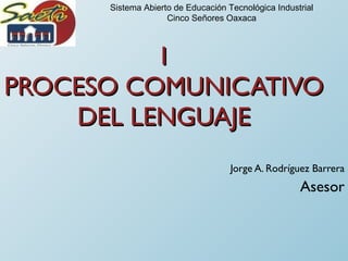 I PROCESO COMUNICATIVO DEL LENGUAJE Jorge A. Rodríguez Barrera Asesor Sistema Abierto de Educación Tecnológica Industrial Cinco Señores Oaxaca 