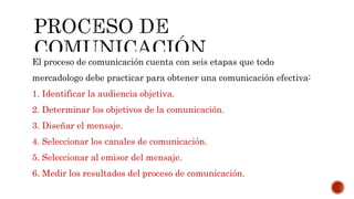 El proceso de comunicación cuenta con seis etapas que todo
mercadologo debe practicar para obtener una comunicación efectiva:
1. Identificar la audiencia objetiva.
2. Determinar los objetivos de la comunicación.
3. Diseñar el mensaje.
4. Seleccionar los canales de comunicación.
5. Seleccionar al emisor del mensaje.
6. Medir los resultados del proceso de comunicación.
 