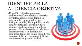 El publico objetivo puede ser
compradores potenciales o usuarios
actuales, aquellos que toman la
decisión de compra, o los que
influyen en ella, dicho público puede
estar constituido, por individuos,
grupos, publico especial, o publico
general. El público objetivo afectara
enormemente a la decisión del
comunicador, sobre lo que será dicho,
como será dicho, cuando será dicho,
donde se dirá, y quien lo dirá.
 