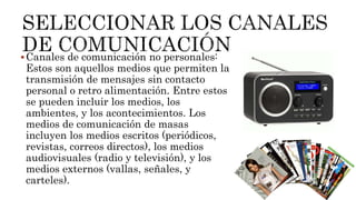 Canales de comunicación no personales:
Estos son aquellos medios que permiten la
transmisión de mensajes sin contacto
personal o retro alimentación. Entre estos
se pueden incluir los medios, los
ambientes, y los acontecimientos. Los
medios de comunicación de masas
incluyen los medios escritos (periódicos,
revistas, correos directos), los medios
audiovisuales (radio y televisión), y los
medios externos (vallas, señales, y
carteles).
 