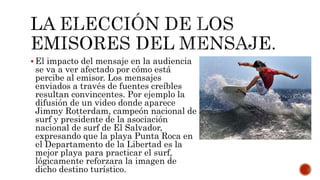  El impacto del mensaje en la audiencia
se va a ver afectado por cómo está
percibe al emisor. Los mensajes
enviados a través de fuentes creíbles
resultan convincentes. Por ejemplo la
difusión de un video donde aparece
Jimmy Rotterdam, campeón nacional de
surf y presidente de la asociación
nacional de surf de El Salvador,
expresando que la playa Punta Roca en
el Departamento de la Libertad es la
mejor playa para practicar el surf,
lógicamente reforzara la imagen de
dicho destino turístico.
 