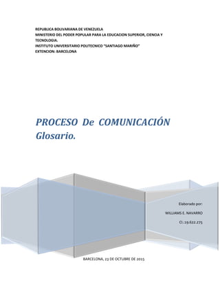 REPUBLICA BOLIVARIANA DE VENEZUELA
MINISTERIO DEL PODER POPULAR PARA LA EDUCACION SUPERIOR, CIENCIA Y
TECNOLOGIA.
INSTITUTO UNIVERSITARIO POLITECNICO “SANTIAGO MARIÑO”
EXTENCION: BARCELONA
Elaborado por:
WILLIAMS E. NAVARRO
CI.:19.622.275
PROCESO De COMUNICACIÓN
Glosario.
BARCELONA, 23 DE OCTUBRE DE 2015
 