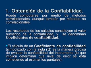 1. Obtención de la Confiabilidad.
Puede computarse por medio de métodos
correlacionales, aunque también por métodos no
correlacionales.

Los resultados de los cálculos constituyen el valor
numérico de la confiabilidad, y se denominan
Coeficientes de confiabilidad.

El cálculo de un Coeficiente de confiabilidad
(simbolizado con la sigla rtt ) es la manera precisa
de evaluar la confiabilidad del instrumento (lo que
implica determinar que nivel de error se está
cometiendo al estimar los puntajes).
 