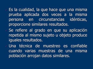  Es la cualidad, la que hace que una misma
prueba aplicada dos veces a la misma
persona en circunstancias idénticas,
proporcione similares resultados.
 Se refiere al grado en que su aplicación
repetida al mismo sujeto u objeto produce
iguales resultados.
 Una técnica de muestreo es confiable
cuando varias muestras de una misma
población arrojan datos similares.
 