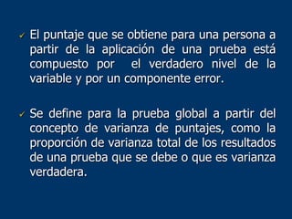  El puntaje que se obtiene para una persona a
partir de la aplicación de una prueba está
compuesto por el verdadero nivel de la
variable y por un componente error.
 Se define para la prueba global a partir del
concepto de varianza de puntajes, como la
proporción de varianza total de los resultados
de una prueba que se debe o que es varianza
verdadera.
 