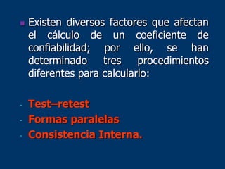  Existen diversos factores que afectan
el cálculo de un coeficiente de
confiabilidad; por ello, se han
determinado tres procedimientos
diferentes para calcularlo:
- Test–retest
- Formas paralelas
- Consistencia Interna.
 