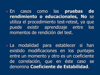  En casos como las pruebas de
rendimiento o educacionales, No se
utiliza el procedimiento test-retest, ya que
puede existir aprendizaje entre los
momentos de rendición del test.
 La modalidad para establecer si han
existido modificaciones en los puntajes
entre un momento y otro es un coeficiente
de correlación, que en éste caso se
denomina Coeficiente de Estabilidad.
 