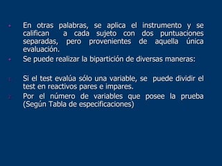 • En otras palabras, se aplica el instrumento y se
califican a cada sujeto con dos puntuaciones
separadas, pero provenientes de aquella única
evaluación.
• Se puede realizar la bipartición de diversas maneras:
1. Si el test evalúa sólo una variable, se puede dividir el
test en reactivos pares e impares.
2. Por el número de variables que posee la prueba
(Según Tabla de especificaciones)
 