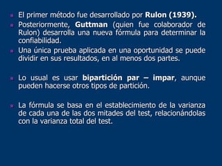 El primer método fue desarrollado por Rulon (1939).
 Posteriormente, Guttman (quien fue colaborador de
Rulon) desarrolla una nueva fórmula para determinar la
confiabilidad.
 Una única prueba aplicada en una oportunidad se puede
dividir en sus resultados, en al menos dos partes.
 Lo usual es usar bipartición par – impar, aunque
pueden hacerse otros tipos de partición.
 La fórmula se basa en el establecimiento de la varianza
de cada una de las dos mitades del test, relacionándolas
con la varianza total del test.
 
