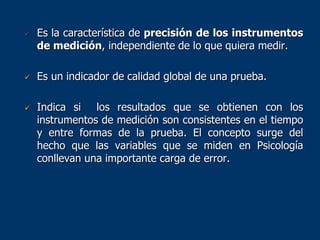  Es la característica de precisión de los instrumentos
de medición, independiente de lo que quiera medir.
 Es un indicador de calidad global de una prueba.
 Indica si los resultados que se obtienen con los
instrumentos de medición son consistentes en el tiempo
y entre formas de la prueba. El concepto surge del
hecho que las variables que se miden en Psicología
conllevan una importante carga de error.
 