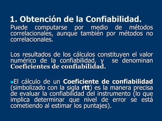 1. Obtención de la Confiabilidad.
Puede computarse por medio de métodos
correlacionales, aunque también por métodos no
correlacionales.
Los resultados de los cálculos constituyen el valor
numérico de la confiabilidad, y se denominan
Coeficientes de confiabilidad.
El cálculo de un Coeficiente de confiabilidad
(simbolizado con la sigla rtt) es la manera precisa
de evaluar la confiabilidad del instrumento (lo que
implica determinar que nivel de error se está
cometiendo al estimar los puntajes).
 