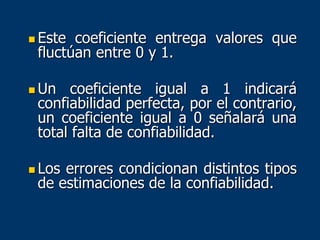  Este coeficiente entrega valores que
fluctúan entre 0 y 1.
 Un coeficiente igual a 1 indicará
confiabilidad perfecta, por el contrario,
un coeficiente igual a 0 señalará una
total falta de confiabilidad.
 Los errores condicionan distintos tipos
de estimaciones de la confiabilidad.
 