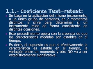 1.1.- Coeficiente Test–retest:
 Se basa en la aplicación del mismo instrumento,
a un único grupo de personas, en 2 momentos
distintos, y sirve para determinar si un
instrumento mide de forma consistente en
distintas ocasiones.
 Este procedimiento opera con la creencia de que
las características medidas son estables en el
tiempo.
 Es decir, el supuesto es que si efectivamente la
característica es estable en el tiempo, la
variación entre un momento y otro NO va a ser
estadísticamente significativa.
 