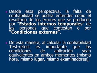  Desde ésta perspectiva, la falta de
confiabilidad se podría entender como el
resultado de los errores que se producen
por “Estados internos temporales” de
las personas que contestan o por
“Condiciones externas”.
 De esta manera, al calcular la confiabilidad
Test-retest es importante que las
condiciones de aplicación sean
equivalentes en ambos momentos (misma
hora, mismo lugar, mismo examinadores).
 