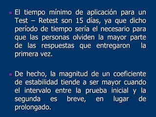  El tiempo mínimo de aplicación para un
Test – Retest son 15 días, ya que dicho
período de tiempo sería el necesario para
que las personas olviden la mayor parte
de las respuestas que entregaron la
primera vez.
 De hecho, la magnitud de un coeficiente
de estabilidad tiende a ser mayor cuando
el intervalo entre la prueba inicial y la
segunda es breve, en lugar de
prolongado.
 