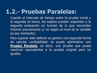 1.2.- Pruebas Paralelas:
• Cuando el intervalo de tiempo entre la prueba inicial y
la segunda es breve, los sujetos pueden responder a la
segunda evaluación en función de lo que recuerdan
hicieron previamente (y no según el nivel de la variable
es ese momento).
• Para superar este defecto se generó una segunda forma
de calcular confiabilidad: se puede administrar una
Prueba Paralela, es decir, una prueba que posee
reactivos equivalentes a la prueba original pero no
iguales.
 
