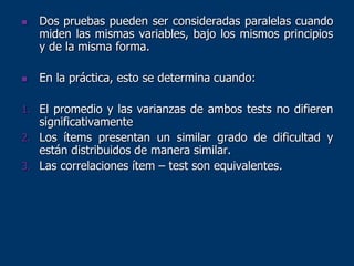  Dos pruebas pueden ser consideradas paralelas cuando
miden las mismas variables, bajo los mismos principios
y de la misma forma.
 En la práctica, esto se determina cuando:
1. El promedio y las varianzas de ambos tests no difieren
significativamente
2. Los ítems presentan un similar grado de dificultad y
están distribuidos de manera similar.
3. Las correlaciones ítem – test son equivalentes.
 