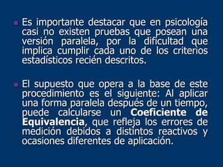  Es importante destacar que en psicología
casi no existen pruebas que posean una
versión paralela, por la dificultad que
implica cumplir cada uno de los criterios
estadísticos recién descritos.
 El supuesto que opera a la base de este
procedimiento es el siguiente: Al aplicar
una forma paralela después de un tiempo,
puede calcularse un Coeficiente de
Equivalencia, que refleja los errores de
medición debidos a distintos reactivos y
ocasiones diferentes de aplicación.
 
