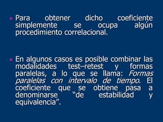  Para obtener dicho coeficiente
simplemente se ocupa algún
procedimiento correlacional.
 En algunos casos es posible combinar las
modalidades test–retest y formas
paralelas, a lo que se llama: Formas
paralelas con intervalo de tiempo. El
coeficiente que se obtiene pasa a
denominarse “de estabilidad y
equivalencia”.
 