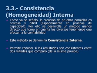 3.3.- Consistencia
(Homogeneidad) Interna
 Como ya se señaló, la creación de pruebas paralelas es
costosa y difícil (especialmente en pruebas de
capacidad). Por ello se desarrolla un método menos
directo que tome en cuenta los diversos fenómenos que
afectan a la confiabilidad
 Este método se denomina Consistencia Interna.
 Permite conocer si los resultados son consistentes entre
dos mitades que comparo (de la misma prueba)
 