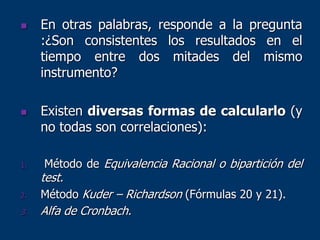  En otras palabras, responde a la pregunta
:¿Son consistentes los resultados en el
tiempo entre dos mitades del mismo
instrumento?
 Existen diversas formas de calcularlo (y
no todas son correlaciones):
1. Método de Equivalencia Racional o bipartición del
test.
2. Método Kuder – Richardson (Fórmulas 20 y 21).
3. Alfa de Cronbach.
 