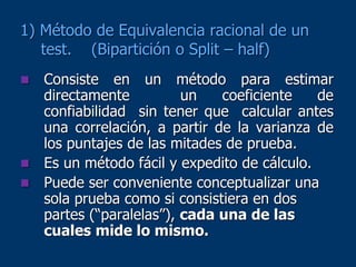 1) Método de Equivalencia racional de un
test. (Bipartición o Split – half)
 Consiste en un método para estimar
directamente un coeficiente de
confiabilidad sin tener que calcular antes
una correlación, a partir de la varianza de
los puntajes de las mitades de prueba.
 Es un método fácil y expedito de cálculo.
 Puede ser conveniente conceptualizar una
sola prueba como si consistiera en dos
partes (“paralelas”), cada una de las
cuales mide lo mismo.
 