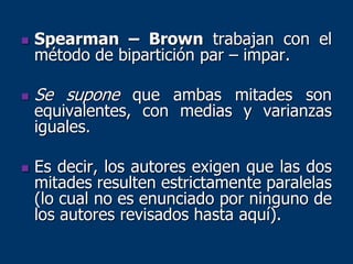  Spearman – Brown trabajan con el
método de bipartición par – impar.
 Se supone que ambas mitades son
equivalentes, con medias y varianzas
iguales.
 Es decir, los autores exigen que las dos
mitades resulten estrictamente paralelas
(lo cual no es enunciado por ninguno de
los autores revisados hasta aquí).
 