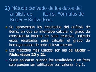 2) Método derivado de los datos del
análisis de ítems: Fórmulas de
Kuder – Richardson.
 Se aprovechan los resultados del análisis de
ítems, en que se intentaba calcular el grado de
consistencia interna de cada reactivo, uniendo
estos resultados para calcular el grado de
homogeneidad de todo el instrumento.
 Los métodos más usados son las de Kuder –
Richardson 20 y 21.
 Suele aplicarse cuando los resultados a un ítem
sólo pueden ser calificados con valores 0 y 1.
 