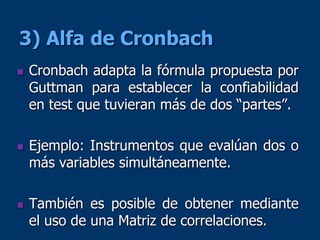 3) Alfa de Cronbach
 Cronbach adapta la fórmula propuesta por
Guttman para establecer la confiabilidad
en test que tuvieran más de dos “partes”.
 Ejemplo: Instrumentos que evalúan dos o
más variables simultáneamente.
 También es posible de obtener mediante
el uso de una Matriz de correlaciones.
 