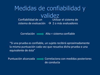 Medidas de confiabilidad y
validez
Confiabilidad de un Utilizar el sistema de
sistema de evaluación  2 o más evaluadores
Correlación Alta = sistema confiable
“Si una prueba es confiable, un sujeto recibirá aproximadamente
la misma puntuación cada vez que resuelva dicha prueba o una
equivalente de ésta”
Puntuación alcanzada Correlaciona con medidas posteriores
de conducta
 