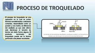 El proceso de troquelado es una
operación en la cual se cortan
láminas sometiéndolas a esfuerzos
cortantes, desarrollados entre un
punzón y una matriz, se diferencia
del cizallado ya que este último
solo disminuye el tamaño de
lámina sin darle forma alguna. El
producto terminado del
troquelado puede ser la lámina
perforada olaspiezas recortadas.
 
