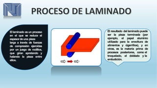 El laminado es un proceso
en el que se reduce el
espesordeuna pieza
larga a través de fuerzas
de compresión ejercidas
por un juego de rodillos,
que giran apretando y
halando la pieza entre
ellos.
El resultado del laminado puede
ser la pieza terminada (por
alimentos y cigarrillos), y
otras, es la materia prima
ejemplo, el papel aluminio
utilizado para la envoltura de
en
de
el
la
procesos posteriores, como
troquelado, el doblado y
embutición.
 