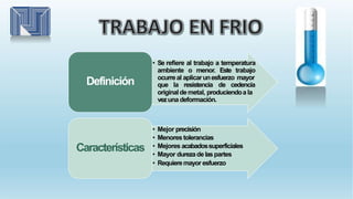 • Se refiere al trabajo a temperatura
ambiente o menor. Este trabajo
ocurreal aplicarunesfuerzo mayor
que la resistencia de cedencia
originaldemetal, produciendoa la
vezuna deformación.
Definición
• Mejor precisión
• Menores tolerancias
• Mejores acabadossuperficiales
• Mayor durezade laspartes
• Requieremayor esfuerzo
Características
 