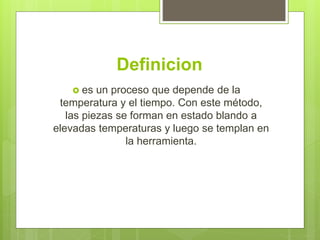 Definicion
 es un proceso que depende de la
temperatura y el tiempo. Con este método,
las piezas se forman en estado blando a
elevadas temperaturas y luego se templan en
la herramienta.
 