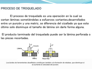 PROCESO DE TROQUELADO
El proceso de troquelado es una operación en la cual se
cortan láminas sometiéndolas a esfuerzos cortantes,desarrollados
entre un punzón y una matriz, se diferencia del cizallado ya que este
último solo disminuye el tamaño de lámina sin darle forma alguna.
El producto terminado del troquelado puede ser la lámina perforada o
las piezas recortadas.
Los bordes de herramientas desafilados contribuyen también a la formación de rebabas, que disminuye si
se aumenta la velocidad del punzón.
 