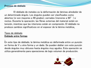 Proceso de doblado
El doblado de metales es la deformación de láminas alrededor de
un determinado ángulo. Los ángulos pueden ser clasificados como
abiertos (si son mayores a 90 grados), cerrados (menores a 90°) o
rectos. Durante la operación, las fibras externas del material están en
tensión, mientras que las interiores están en compresión. El doblado no
produce cambios significativos en el espesor de la lámina metálica.
Tipos de doblado
Doblado entre formas
En este tipo de doblado, la lámina metálica es deformada entre un punzón
en forma de V u otra forma y un dado. Se pueden doblar con este punzón
desde ángulos muy obtusos hasta ángulos muy agudos. Esta operación se
utiliza generalmente para operaciones de bajo volumen de producción.
 
