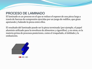 PROCESO DE LAMINADO
El laminado es un proceso en el que se reduce el espesor de una pieza larga a
través de fuerzas de compresión ejercidas por un juego de rodillos, que giran
apretando y halando la pieza entre ellos.
El resultado del laminado puede ser la pieza terminada (por ejemplo, el papel
aluminio utilizado para la envoltura de alimentos y cigarrillos), y en otras, es la
materia prima de procesos posteriores, como el troquelado, el doblado y la
embutición.
 