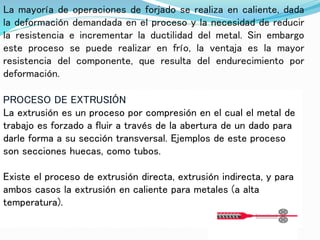 La mayoría de operaciones de forjado se realiza en caliente, dada
la deformación demandada en el proceso y la necesidad de reducir
la resistencia e incrementar la ductilidad del metal. Sin embargo
este proceso se puede realizar en frío, la ventaja es la mayor
resistencia del componente, que resulta del endurecimiento por
deformación.
PROCESO DE EXTRUSIÓN
La extrusión es un proceso por compresión en el cual el metal de
trabajo es forzado a fluir a través de la abertura de un dado para
darle forma a su sección transversal. Ejemplos de este proceso
son secciones huecas, como tubos.
Existe el proceso de extrusión directa, extrusión indirecta, y para
ambos casos la extrusión en caliente para metales (a alta
temperatura).
 