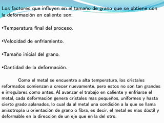 Los factores que influyen en el tamaño de grano que se obtiene con
la deformación en caliente son:
•Temperatura final del proceso.
•Velocidad de enfriamiento.
•Tamaño inicial del grano.
•Cantidad de la deformación.
Como el metal se encuentra a alta temperatura, los cristales
reformados comienzan a crecer nuevamente, pero estos no son tan grandes
e irregulares como antes. AI avanzar el trabajo en caliente y enfriarse el
metal, cada deformación genera cristales mas pequeños, uniformes y hasta
cierto grado aplanados, lo cual da al metal una condición a la que se llama
anisotropía u orientación de grano o fibra, es decir, el metal es mas dúctil y
deformable en la dirección de un eje que en la del otro.
 