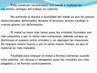 Esta condición (anisotropía) nos ayuda a explicar las
siguientes ventajas del trabajo en caliente.
No aumenta la dureza o ductilidad del metal ya que los granos
distorsionados deformados durante el proceso, pronto cambian a
nuevos granos sin deformación.
El metal se hace más tenaz pues los cristales formados son
más pequeños y por lo tanto más numerosos, además porque se
disminuye el espacio entre cristales y se segregan las impurezas.
Se requiere menor fuerza y por lo tanto menor tiempo, ya que el
material es más maleable.
Facilidad para empujar el metal a formas extremas cuando
esta caliente, sin roturas ni desgastes pues los cristales son más
plegables y se forman continuamente.
 