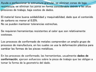 Ayuda a perfeccionar la estructura granular, se eliminan zonas de baja
resistencia, se eliminan los poros en forma considerable debido a las altas
presiones de trabajo, baja costos de dados.
EI material tiene buena soldabilidad y maquinabilidad, dado que el contenido
de carbono es menor al 0.25%.
No se pueden mantener tolerancias estrechas.
Se requieren herramientas resistentes al calor que son relativamente
costosas.
Los procesos de conformado de metales comprenden un amplio grupo de
procesos de manufactura, en los cuales se usa la deformación plástica para
cambiar las formas de las piezas metálicas.
En los procesos de conformado, las herramientas, usualmente dados de
conformación, ejercen esfuerzos sobre la pieza de trabajo que las obligan a
tomar la forma de la geometría del dado.
 