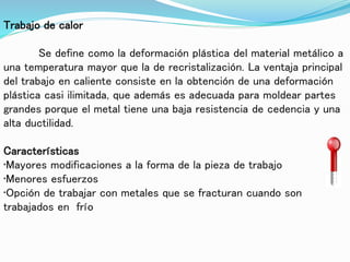 Trabajo de calor
Se define como la deformación plástica del material metálico a
una temperatura mayor que la de recristalización. La ventaja principal
del trabajo en caliente consiste en la obtención de una deformación
plástica casi ilimitada, que además es adecuada para moldear partes
grandes porque el metal tiene una baja resistencia de cedencia y una
alta ductilidad.
Características
•Mayores modificaciones a la forma de la pieza de trabajo
•Menores esfuerzos
•Opción de trabajar con metales que se fracturan cuando son
trabajados en frío
 