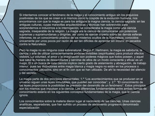 Si intentamos conocer el fenómeno de la magia y el conocimiento antiguo sin los prejuicios
positivistas de los que se creen a sí mismos como la cúspide de la evolución humana, nos
encontramos con que la magia es para los antiguos la magna ciencia, la ciencia sagrada: en las
antiguas culturas, cuyas maravillas arquitectónicas y técnicas han sobrevivido para
sorprendernos e inducirnos a la interrogación, se consideraba la magia como una ciencia
sagrada, inseparable de la religión. La magia era la ciencia de comunicarse con potencias
supremas y supramundanas y dirigirlas, así como de ejercer imperio sobre las demás esferas
inferiores; es un conocimiento práctico de los misterios ocultos de la Naturaleza, conocidos
únicamente por unos pocos por razón de ser tan difíciles de aprender sin incurrir en pecados
contra la Naturaleza.
Pero la magia no es ninguna cosa sobrenatural. Según F. Hartmann, la magia es sabiduría, la
ciencia y arte de utilizar conscientemente poderes invisibles (espirituales) para producir efectos
visibles. La voluntad, el amor y la imaginación son poderes mágicos que todos poseen, y aquel
que sabe la manera de desarrollarlos y servirse de ellos de un modo consciente y eficaz es un
mago. El ir en busca de esta ciencia implica cierto grado de aislamiento y abnegación, de trabajo
interior, pues las distinciones entre magia blanca y magia negra no están en los procesos o
conocimientos utilizados, sino en el fin con que se han utilizado. De ahí la necesidad del silencio
y del secreto.
La magia parte de dos principios elementales: 1.º “Los acontecimientos que se producen en el
universo siguen unas leyes inmutables, que pueden ser conocidas”; y 2.º “El conocimiento de
las leyes proporciona la posibilidad de previsión del desarrollo de un fenómeno”. Estos principios
son los mismos que impulsan a la ciencia. Las diferencias fundamentales entre ambas formas de
conocimiento estaría en los siguientes conceptos fundamentales de la magia, que la ciencia
ignora.
Los conocimientos sobre la materia dieron lugar al nacimiento de las ciencias. Unas ciencias
analíticas, separadoras, que han sufrido un proceso de aislamiento progresivo denominado
especialización
 