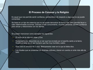El Proceso de Conocer y la Religión
Es aquel que nos permite sentir confianza, certidumbre o fe respecto a algo que no se puede
comprobar.
Se basa en un tipo de creencia que no se puede demostrar de forma real, pero permite llevar a
cabo determinadas acciones. Gracias a este conocimiento, muchas personas sienten confianza
para actuar y relacionarse con los demás.
Se pueden mencionar como ejemplos los siguientes:
● El inicio de la vida con Adán y Eva
● Religiosamente, Jesucristo es un ser que fue enviado por el espíritu santo a la tierra;
filosóficamente es un ser humano que fue muy humilde y sabio.
● Dios creó el universo en 7 días. Básicamente creer en lo que la biblia dice.
● Los rituales que se presentan en diversas culturas y tienen en cuenta un ente más allá de
todo
 