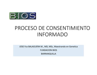 PROCESO	DE	CONSENTIMIENTO	
INFORMADO
JOSE	Fco	BALAGUERA	M.,	MD,	MSc,	Maestrando	en	Genetica
FUNDACION	BIOS	
BARRANQUILLA
 