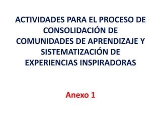 ACTIVIDADES PARA EL PROCESO DE 
CONSOLIDACIÓN DE 
COMUNIDADES DE APRENDIZAJE Y 
SISTEMATIZACIÓN DE 
EXPERIENCIAS INSPIRADORAS 
Anexo 1 
 